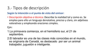 3.- Tipos de descripción
Según la intención o el punto de vista del emisor:
• Descripción objetiva o técnica: Describe la realidad tal y como es. Se
emplea para ello un lenguaje denotativo, preciso y claro, sin adjetivos
valorativos y empleando oraciones simples.
Ejm:
1.La primavera comienza, en el hemisferio sur, el 21 de
septiembre.
2.El labrador es una de las clases más conocidas en el mundo,
es originaria de Canadá, es destacado por ser un animal
trabajador, juguetón e inteligente.
 