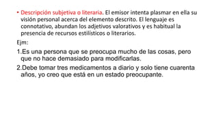 • Descripción subjetiva o literaria. El emisor intenta plasmar en ella su
visión personal acerca del elemento descrito. El lenguaje es
connotativo, abundan los adjetivos valorativos y es habitual la
presencia de recursos estilísticos o literarios.
Ejm:
1.Es una persona que se preocupa mucho de las cosas, pero
que no hace demasiado para modificarlas.
2.Debe tomar tres medicamentos a diario y solo tiene cuarenta
años, yo creo que está en un estado preocupante.
 