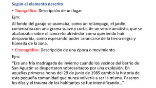 Según el elemento descrito
• Topográfico: Descripción de un lugar
Ejm:
Al fondo del garaje se asomaba, como un relámpago, el jardín;
comenzaba con una grama suave y corta, de un verde amatista, que se
abalanzaba sobre el concreto alrededor como queriendo huir
despavorida, como esperando poder arrancarse de la tierra negra y
húmeda de la zona.
• Cronográfico: Descripción de una época o movimiento
Ejm:
“Era una fría madrugada de invierno cuando los vecinos del barrio de
San Agustín se despertaron sobresaltados por una explosión. En
aquellas primeras horas del 29 de junio de 1985 cambió la historia de
esta pequeña comunidad que nunca volvería a ser la misma. Pasaron
los días y el trauma de los habitantes se fue intensificando…”
 