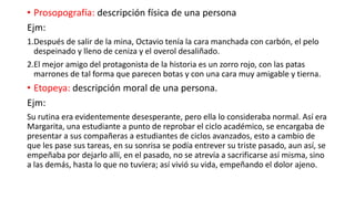 • Prosopografía: descripción física de una persona
Ejm:
1.Después de salir de la mina, Octavio tenía la cara manchada con carbón, el pelo
despeinado y lleno de ceniza y el overol desaliñado.
2.El mejor amigo del protagonista de la historia es un zorro rojo, con las patas
marrones de tal forma que parecen botas y con una cara muy amigable y tierna.
• Etopeya: descripción moral de una persona.
Ejm:
Su rutina era evidentemente desesperante, pero ella lo consideraba normal. Así era
Margarita, una estudiante a punto de reprobar el ciclo académico, se encargaba de
presentar a sus compañeras a estudiantes de ciclos avanzados, esto a cambio de
que les pase sus tareas, en su sonrisa se podía entrever su triste pasado, aun así, se
empeñaba por dejarlo allí, en el pasado, no se atrevía a sacrificarse así misma, sino
a las demás, hasta lo que no tuviera; así vivió su vida, empeñando el dolor ajeno.
 