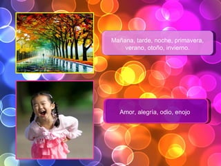 Mañana, tarde, noche, primavera, verano, otoño, invierno. Amor, alegría, odio, enojo . 