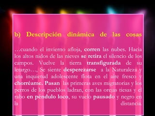 b) Descripción dinámica de las cosas …cuando el invierno afloja,  corren  las nubes. Hacia los altos nidos de las nieves  se retira  el silencio de los campos. Vuelve la tierra  transfigurada  de su letargo…, Se siente  desperezarse  a la Naturaleza y una inquietud adolescente flota en el aire fresco y  chorréame. Pasan  las primeras aves migratorias y los perros de los pueblos ladran, con las orejas tiesas y el rabo  en péndulo loco , su vuelo  pausado  y negro en la distancia . 
