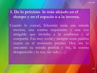 3. De lo próximo  lo más alejado en el tiempo y en el espacio o a la inversa. Cuando lo conocí, Sebastián tenía una mirada traviesa, una sonrisa inquietante y una voz amigable que invitaba a la confianza y al compartir. Era muy jovial y siempre tenía palabra exacta en el momento preciso. Hoy me lo encontré: su mirada perdida y fría, la sonrisa desaparecida y la voz, sin vida (…) 