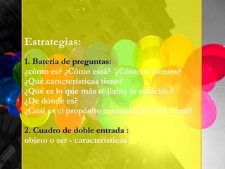 Estrategias: 1. Batería de preguntas: ¿cómo es? ¿Cómo está?  ¿Cómo te sientes? ¿Qué características tiene? ¿Qué es lo que más te llama la atención?  ¿De dónde es?  ¿Cuál es el propósito comunicativo del autor? 2. Cuadro de doble entrada :  objeto o ser - características 