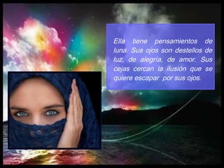 Ella tiene pensamientos de luna. Sus ojos son destellos de luz, de alegría, de amor. Sus cejas cercan la ilusión que se quiere escapar  por sus ojos . 