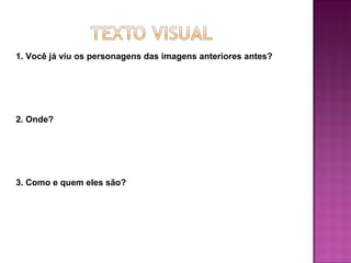 1. Você já viu os personagens das imagens anteriores antes?




2. Onde?




3. Como e quem eles são?
 