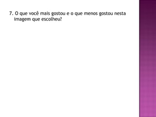 7. O que você mais gostou e o que menos gostou nesta
  imagem que escolheu?
 