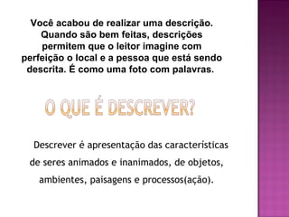 Você acabou de realizar uma descrição.
    Quando são bem feitas, descrições
    permitem que o leitor imagine com
perfeição o local e a pessoa que está sendo
 descrita. É como uma foto com palavras.




  Descrever é apresentação das características
 de seres animados e inanimados, de objetos,
   ambientes, paisagens e processos(ação).
 
