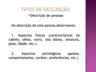 Descrição   de pessoas

 Na descrição de uma pessoa,observamos:

  1. Aspectos físicos (características do
cabelo, olhos, nariz, dos lábios, estatura,
peso, idade, etc.).

  2.   Aspectos    psicológicos    (gestos,
comportamento, caráter, preferências, etc.)
 