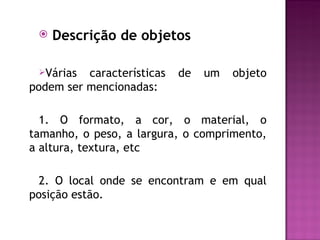    Descrição de objetos

 Várias  características   de   um   objeto
podem ser mencionadas:

  1. O formato, a cor, o material, o
tamanho, o peso, a largura, o comprimento,
a altura, textura, etc

  2. O local onde se encontram e em qual
posição estão.
 
