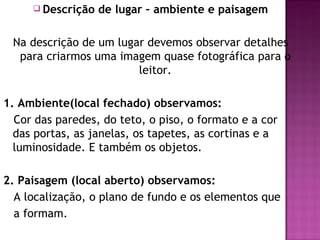  Descrição   de lugar – ambiente e paisagem

 Na descrição de um lugar devemos observar detalhes
  para criarmos uma imagem quase fotográfica para o
                        leitor.

1. Ambiente(local fechado) observamos:
  Cor das paredes, do teto, o piso, o formato e a cor
  das portas, as janelas, os tapetes, as cortinas e a
  luminosidade. E também os objetos.

2. Paisagem (local aberto) observamos:
  A localização, o plano de fundo e os elementos que
  a formam.
 