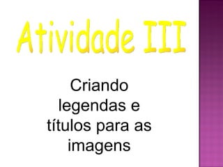 Criando
  legendas e
títulos para as
    imagens
 