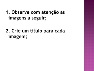 1. Observe com atenção as
 imagens a seguir;

2. Crie um título para cada
 imagem;
 