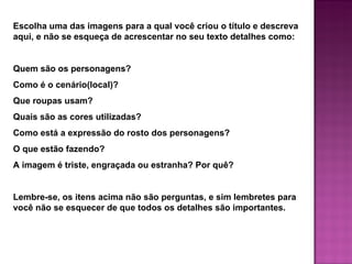 Escolha uma das imagens para a qual você criou o título e descreva
aqui, e não se esqueça de acrescentar no seu texto detalhes como:


Quem são os personagens?
Como é o cenário(local)?
Que roupas usam?
Quais são as cores utilizadas?
Como está a expressão do rosto dos personagens?
O que estão fazendo?
A imagem é triste, engraçada ou estranha? Por quê?


Lembre-se, os itens acima não são perguntas, e sim lembretes para
você não se esquecer de que todos os detalhes são importantes.
 