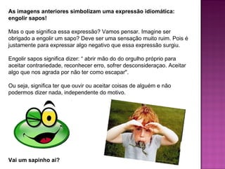 As imagens anteriores simbolizam uma expressão idiomática:
engolir sapos!

Mas o que significa essa expressão? Vamos pensar. Imagine ser
obrigado a engolir um sapo? Deve ser uma sensação muito ruim. Pois é
justamente para expressar algo negativo que essa expressão surgiu.

Engolir sapos significa dizer: “ abrir mão do do orgulho próprio para
aceitar contrariedade, reconhecer erro, sofrer desconsideraçao. Aceitar
algo que nos agrada por não ter como escapar".

Ou seja, significa ter que ouvir ou aceitar coisas de alguém e não
podermos dizer nada, independente do motivo.




Vai um sapinho aí?
 