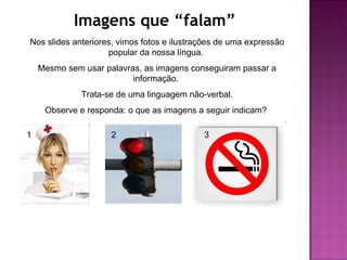 Imagens que “falam”
Nos slides anteriores, vimos fotos e ilustrações de uma expressão
                    popular da nossa língua.
    Mesmo sem usar palavras, as imagens conseguiram passar a
                          informação.
              Trata-se de uma linguagem não-verbal.
     Observe e responda: o que as imagens a seguir indicam?

1                    2                      3
 