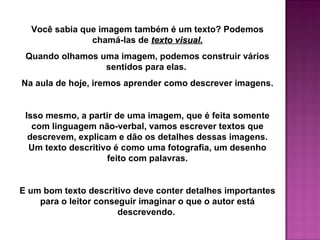 Você sabia que imagem também é um texto? Podemos
               chamá-las de texto visual.
 Quando olhamos uma imagem, podemos construir vários
                 sentidos para elas.
Na aula de hoje, iremos aprender como descrever imagens.


 Isso mesmo, a partir de uma imagem, que é feita somente
   com linguagem não-verbal, vamos escrever textos que
  descrevem, explicam e dão os detalhes dessas imagens.
  Um texto descritivo é como uma fotografia, um desenho
                    feito com palavras.


E um bom texto descritivo deve conter detalhes importantes
    para o leitor conseguir imaginar o que o autor está
                       descrevendo.
 