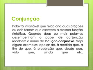 Conjunção
Palavra invariável que relaciona duas orações
ou dois termos que exercem a mesma função
sintática. Quando duas ou mais palavras
desempenham o papel de conjunção
recebem o nome de locução conjuntiva. Veja
alguns exemplos: apesar de, à medida que, a
fim de que, à proporção que, desde que,
visto que, ainda que etc.
 
