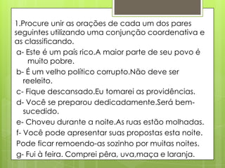 1.Procure unir as orações de cada um dos pares
seguintes utilizando uma conjunção coordenativa e
as classificando.
a- Este é um país rico.A maior parte de seu povo é
muito pobre.
b- É um velho político corrupto.Não deve ser
reeleito.
c- Fique descansado.Eu tomarei as providências.
d- Você se preparou dedicadamente.Será bem-
sucedido.
e- Choveu durante a noite.As ruas estão molhadas.
f- Você pode apresentar suas propostas esta noite.
Pode ficar remoendo-as sozinho por muitas noites.
g- Fui à feira. Comprei pêra, uva,maça e laranja.
 