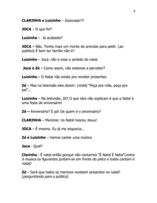 3


CLARINHA e Luizinho – Jooocaaa!!!!

JOCA – O que foi?

Luizinho – Já acabaste?

JOCA – Não. Tenho mais um monte de prendas para pedir. (ao
público) É bom ter família não é?

Luizinho – Joca: não é esse o sentido do natal.

Joca e Zé – Como assim, não estamos a perceber?

Luizinho – O Natal não existe pra receber presentes.

Zé – Mas na televisão eles dizem: (imita) “Peça pra mãe, peça pro
pai”...

Luizinho – Na televisão, Zé? O que eles não explicam é que o Natal é
uma festa de aniversário!

Zé – Aniversário? E pá! De quem é o aniversário?

CLARINHA – Meninos: no Natal nasceu Jesus!

JOCA – É mesmo. Eu já me esquecia...

Zé e Luizinho – Vamos cantar uma música

Joca - Qual?

Clarinha : É natal então porque não cantamos “É Natal É Natal”(entra
a musica os figurantes juntam-se em frente do palco e todos cantam é
natal)

Zé – Será que todos os meninos recebem presentes no natal?
(perguntando para o público)
 