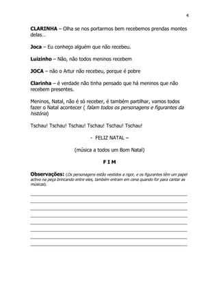 4


CLARINHA – Olha se nos portarmos bem recebemos prendas montes
delas…

Joca – Eu conheço alguém que não recebeu.

Luizinho – Não, não todos meninos recebem

JOCA – não o Artur não recebeu, porque é pobre

Clarinha – é verdade não tinha pensado que há meninos que não
recebem presentes.

Meninos, Natal, não é só receber, é também partilhar, vamos todos
fazer o Natal acontecer ( falam todos os personagens e figurantes da
história)

Tschau! Tschau! Tschau! Tschau! Tschau! Tschau!

                                - FELIZ NATAL –

                       (música a todos um Bom Natal)

                                       FIM

Observações: (Os personagens estão vestidos a rigor, e os figurantes têm um papel
activo na peça brincando entre eles, também entram em cena quando for para cantar as
músicas).

_________________________________________________________________________
_________________________________________________________________________
_________________________________________________________________________
_________________________________________________________________________
_________________________________________________________________________
_________________________________________________________________________
_________________________________________________________________________
_________________________________________________________________________
 