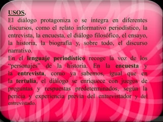 USOS.
El diálogo protagoniza o se integra en diferentes
discursos, como el relato informativo periodístico, la
entrevista, la encuesta, el diálogo filosófico, el ensayo,
la historia, la biografía y, sobre todo, el discurso
narrativo.
En el lenguaje periodístico recoge la voz de los
“personajes” de la historia. En la encuesta y
la entrevista, como ya sabemos, igual que en
la tertulia, el diálogo se enriquece con juegos de
preguntas y respuestas predeterminados, según la
pericia y experiencia previa del entrevistador y del
entrevistado.
 