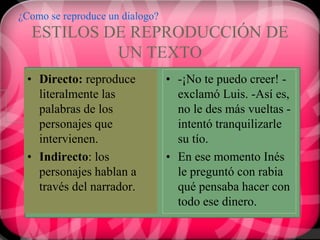 ¿Como se reproduce un dialogo?
  ESTILOS DE REPRODUCCIÓN DE
           UN TEXTO
 • Directo: reproduce            • -¡No te puedo creer! -
   literalmente las                exclamó Luis. -Así es,
   palabras de los                 no le des más vueltas -
   personajes que                  intentó tranquilizarle
   intervienen.                    su tío.
 • Indirecto: los                • En ese momento Inés
   personajes hablan a             le preguntó con rabia
   través del narrador.            qué pensaba hacer con
                                   todo ese dinero.
 