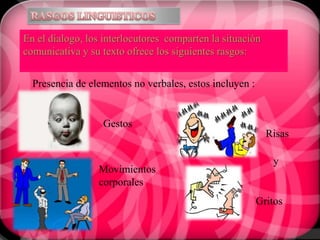 En el dialogo, los interlocutores comparten la situación
comunicativa y su texto ofrece los siguientes rasgos:


  Presencia de elementos no verbales, estos incluyen :


                  Gestos
                                                           Risas

                                                            y
                 Movimientos
                 corporales
                                                         Gritos
 
