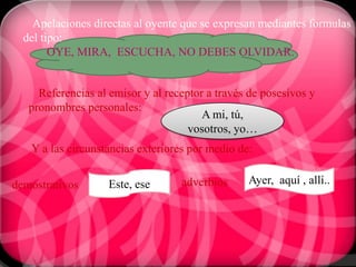 Apelaciones directas al oyente que se expresan mediantes formulas
  del tipo:
        OYE, MIRA, ESCUCHA, NO DEBES OLVIDAR.


     Referencias al emisor y al receptor a través de posesivos y
   pronombres personales:
                                        A mi, tú,
                                     vosotros, yo…
   Y a las circunstancias exteriores por medio de:


demostrativos       Este, ese      adverbios     Ayer, aquí , allí..
 