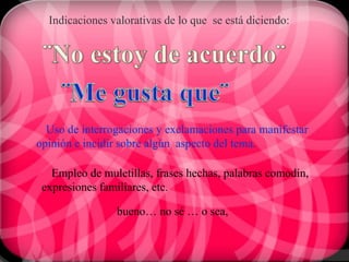 Indicaciones valorativas de lo que se está diciendo:




  Uso de interrogaciones y exclamaciones para manifestar
opinión e incidir sobre algún aspecto del tema.

   Empleo de muletillas, frases hechas, palabras comodín,
 expresiones familiares, etc.

                bueno… no sé … o sea,
 