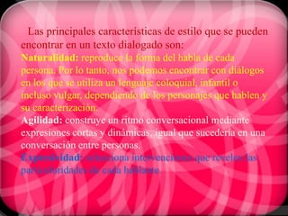 Las principales características de estilo que se pueden
encontrar en un texto dialogado son:
Naturalidad: reproduce la forma del habla de cada
persona. Por lo tanto, nos podemos encontrar con diálogos
en los que se utiliza un lenguaje coloquial, infantil o
incluso vulgar, dependiendo de los personajes que hablen y
su caracterización.
Agilidad: construye un ritmo conversacional mediante
expresiones cortas y dinámicas, igual que sucedería en una
conversación entre personas.
Expresividad: selecciona intervenciones que revelen las
particularidades de cada hablante.
 