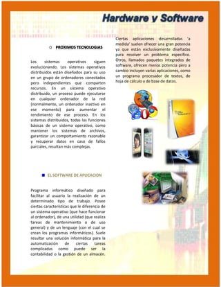 Ciertas aplicaciones desarrolladas 'a
                                               medida' suelen ofrecer una gran potencia
                                               ya que están exclusivamente diseñadas
                                               para resolver un problema específico.
Los     sistemas     operativos     siguen     Otros, llamados paquetes integrados de
evolucionando. Los sistemas operativos         software, ofrecen menos potencia pero a
distribuidos están diseñados para su uso       cambio incluyen varias aplicaciones, como
en un grupo de ordenadores conectados          un programa procesador de textos, de
pero independientes que comparten              hoja de cálculo y de base de datos.
recursos. En un sistema operativo
distribuido, un proceso puede ejecutarse
en cualquier ordenador de la red
(normalmente, un ordenador inactivo en
ese momento) para aumentar el
rendimiento de ese proceso. En los
sistemas distribuidos, todas las funciones
básicas de un sistema operativo, como
mantener los sistemas de archivos,
garantizar un comportamiento razonable
y recuperar datos en caso de fallos
parciales, resultan más complejas.




Programa informático diseñado para
facilitar al usuario la realización de un
determinado tipo de trabajo. Posee
ciertas características que le diferencia de
un sistema operativo (que hace funcionar
al ordenador), de una utilidad (que realiza
tareas de mantenimiento o de uso
general) y de un lenguaje (con el cual se
crean los programas informáticos). Suele
resultar una solución informática para la
automatización       de    ciertas    tareas
complicadas como puede ser la
contabilidad o la gestión de un almacén.
 