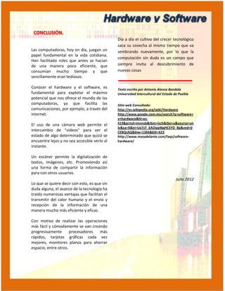 Día a día el cultivo del crecer tecnológico
                                              saca su cosecha al mismo tiempo que va
Las computadoras, hoy en día, juegan un       sembrando nuevamente, por lo que la
papel fundamental en la vida cotidiana.
                                              computación sin duda es un campo que
Han facilitado roles que antes se hacían
de una manera poco eficiente, que             siempre invita al descubrimiento de
consumían mucho tiempo y que                  nuevas cosas
sencillamente eran tediosos.

Conocer el hardware y el software, es         Texto escrito por Antonio Alonso Bandala
fundamental para explotar el máximo           Universidad Intercultural del Estado de Puebla
potencial que nos ofrece el mundo de las
computadoras, ya que facilita las             Sitio web Consultado:
comunicaciones, por ejemplo, a través del     http://es.wikipedia.org/wiki/Hardware
internet.                                     http://www.google.com.mx/search?q=software+
                                              y+hardware&hl=es-
El uso de una cámara web permite el           419&prmd=imvnsb&tbm=isch&tbo=u&source=un
                                              iv&sa=X&ei=Uo7zT_6AOqq46gHC5YD_Bg&ved=0
intercambio de "videos" para ver el           CE8QsAQ&biw=1366&bih=623
estado de algo determinado que quizá se       http://www.masadelante.com/faqs/software-
encuentre lejos y no sea accesible verlo al   hardware/
instante.

Un escáner permite la digitalización de
textos, imágenes, etc. Promoviendo así
una forma de compartir la información
para con otros usuarios.
                                                                                   Julio 2012
Lo que se quiere decir con esto, es que sin
duda alguna, el avance de la tecnología ha
traído numerosas ventajas que facilitan el
transmitir del calor humano y el envío y
recepción de la información de una
manera mucho más eficiente y eficaz.

Con motivo de realizar las operaciones
más fácil y cómodamente se van creando
progresivamente       procesadores más
rápidos, tarjetas gráficas cada vez
mejores, monitores planos para ahorrar
espacio, entre otros.
 
