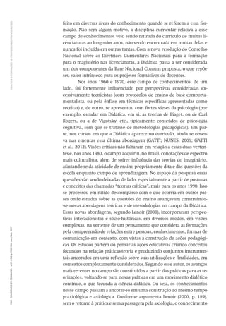 DIDÁTICA
E
FORMAÇÃO
DE
PROFESSORES:
PROVOCAÇÕES
1160
Cadernos
de
Pesquisa
v.47
n.166
p.1150-1164
out./dez.
2017
feito em diversas áreas do conhecimento quando se referem a essa for-
mação. Não sem algum motivo, a disciplina curricular relativa a esse
campo de conhecimentos veio sendo retirada do currículo de muitas li-
cenciaturas ao longo dos anos, não sendo encontrada em muitas delas e
nunca foi incluída em outras tantas. Com a nova resolução do Conselho
Nacional sobre as Diretrizes Curriculares Nacionais para a formação
para o magistério nas licenciaturas, a Didática passa a ser considerada
um dos componentes da Base Nacional Comum proposta, o que repõe
seu valor intrínseco para os projetos formativos de docentes.
Nos anos 1960 e 1970, esse campo de conhecimentos, de um
lado, foi fortemente influenciado por perspectivas consideradas ex-
cessivamente tecnicistas (com protocolos de ensino de base comporta-
mentalista, ou pela ênfase em técnicas específicas apresentadas como
receitas) e, de outro, se apresentou com fortes vieses da psicologia (por
exemplo, estudar em Didática, em si, as teorias de Piaget, ou de Carl
Rogers, ou a de Vigotsky, etc., tipicamente conteúdos de psicologia
cognitiva, sem que se tratasse de metodologias pedagógicas). Em par-
te, nos cursos em que a Didática aparece no currículo, ainda se obser-
va nas ementas essa última abordagem (GATTI; NUNES, 2009; GATTI
et al., 2012). Visões críticas não faltaram em relação a essas duas verten-
tes e, nos anos 1980, o campo adquiriu, no Brasil, conotações de espectro
mais culturalista, além de sofrer influência das teorias do imaginário,
afastando-se da atividade de ensino propriamente dita e das questões da
escola enquanto campo de aprendizagem. No espaço da pesquisa essas
questões vão sendo deixadas de lado, especialmente a partir de posturas
e conceitos das chamadas “teorias críticas”, mais para os anos 1990. Isso
se processou em nítido descompasso com o que ocorria em outros paí-
ses onde estudos sobre as questões do ensino avançavam construindo-
-se novas abordagens teóricas e de metodologias no campo da Didática.
Essas novas abordagens, segundo Lenoir (2000), incorporaram perspec-
tivas interacionistas e sócio-históricas, em diversos modos, em visões
complexas, na vertente de um pensamento que considera as formações
pela compreensão de relações entre pessoas, conhecimentos, formas de
comunicação em contexto, com vistas à construção de ações pedagógi-
cas. Os estudos partem do pensar as ações educativas criando conceitos
fecundos na relação práticas-teoria e produzindo conjuntos instrumen-
tais ancorados em uma reflexão sobre suas utilizações e finalidades, em
contextos complexamente considerados. Segundo esse autor, os avanços
mais recentes no campo são constituídos a partir das práticas para as te-
orizações, voltando-se para novas práticas em um movimento dialético
contínuo, o que fecunda a ciência didática. Ou seja, os conhecimentos
nesse campo passam a ancorar-se em uma construção ao mesmo tempo
praxiológica e axiológica. Conforme argumenta Lenoir (2000, p. 189),
sem o retorno à prática e sem a passagem pela axiologia, o conhecimento
 