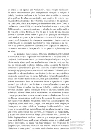 Bernardete
A.
Gatti
Cadernos
de
Pesquisa
v.47
n.166
p.1150-1164
out./dez.
2017
1161
se arrisca a ser apenas um “simulacro”. Nessa posição mobilizam-
-se certos conhecimentos para compreender situações e relações e
inferir/criar novos modos de ação. Funda-se sobre a análise do estatuto
sócio-histórico do saber a ser ensinado e dos objetivos do próprio ensi-
no, considerando critérios de pertinência e não critérios de legitimida-
de. Com apoio, ainda, nas proposições encontradas em Andrès (1995) e
também em Lenoir (2000), a construção de conhecimentos no campo da
Didática mais recentemente parte dos resultados de uma análise crítica
do contexto social e da situação real na qual o ensino de uma matéria
escolar se atualiza. Dessa forma, a questão da produção de coerência
teórica orientada para a ação, assim como a contextualização social, se
torna central. Importante é assinalar que nessa perspectiva se assumem
a inter-relação e a interação indispensáveis entre os processos de ensi-
nar, os de aprender, os sentidos dos conteúdos e os processos de formar,
bem como assume-se a incorporação de perspectivas epistemológicas
variadas.
As pesquisas nesse enfoque têm uma abordagem interacional
e situacional na qual se procura considerar todas as relações entre os
conjuntos de diferentes fatores pertinentes às questões ligadas às ações
educacionais: aluno, professor, conhecimento, situação, contexto, for-
mas de comunicação e relação. Caberia, assim, ao campo da Didática
constituir-se como reflexão que possa traduzir a interface entre pensa-
mento pedagógico e práticas educacionais e vice-versa. Também é preci-
so considerar a importância da contribuição de sínteses e meta-análises
em relação ao construído no campo da Didática por estudos cujo objeto
e foco têm recortes bem delimitados, mais particularizados. Há muitos
estudos em diversas áreas de ensino que assim se apresentam. A per-
gunta é: que reflexões, contribuições e proposições oferecem em seu
conjunto? Pouco se realiza este tipo de trabalho – análise de estudos
diversos, situados – para a construção de visões amplas no campo, com
elaboração de teorizações e suas decorrências, ou de revisões e visões
críticas que permitem avanços metódicos nos conhecimentos do cam-
po. Não dá para descartar a relevância do conjunto de conhecimentos
elaborados pelos estudos e pesquisas no campo da Didática expostos em
congressos, livros, coletâneas, artigos. Mas, em geral, falta integração
de conjunto para esses trabalhos. Quando produzidos em balizas claras
e com segurança teórico-metodológica, tais estudos mostram-se como
um acervo considerável, mas disperso. As colocações de Veiga (2016,
p. 17) no Prefácio do estudo de fôlego, conduzido em rede, A didática no
âmbito da pós-graduação brasileira,4
apontam que, em que pese o conjun-
to de contribuições que evidenciam a Didática como necessidade real
para os professores, ela ocupa “um lugar modesto” nos programas de
pós-graduação, “deixando um vácuo nos estudos teóricos de natureza
disciplinar e investigativa”. A autora ainda sinaliza, como elementos
4
O objetivo desses estudos
era mapear o lugar que a
Didática tem ocupado nas
pesquisas e produções
na pós-graduação em
educação (2004-2010).
 