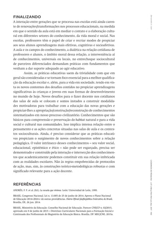 Bernardete
A.
Gatti
Cadernos
de
Pesquisa
v.47
n.166
p.1150-1164
out./dez.
2017
1163
FINALIZANDO
A interação entre gerações que se processa nas escolas está ainda caren-
te de renovações/transformações nos processos educacionais, na medida
em que o sentido da aula está em mediar o contato e a elaboração cultu-
ral em diferentes setores do conhecimento, da vida moral e social. Nas
escolas, professores têm o papel de criar e recriar modos de propiciar
aos seus alunos aprendizagens mais efetivas, cognitivas e socioafetivas.
A aula e os campos do conhecimento, a dialética na relação cotidiana de
professores e alunos, o âmbito moral dessa relação, a interveniência aí
de conhecimentos, universais ou locais, no entrechoque sociocultural
de parceiros diferenciados demandam práticas com fundamentos que
venham a dar suporte adequado ao agir educativo.
Assim, as práticas educativas saem da trivialidade com que em
geral são consideradas e se tornam foco essencial para a melhor qualifica-
ção da educação escolar e, além, para a vida em sociedade, tendo em vis-
ta os novos contornos dos desafios contidos no propiciar aprendizagens
significativas às crianças e jovens em suas formas de desenvolvimento
no mundo de hoje. Novos desafios para o fazer docente nos cotidianos
das salas de aula se colocam e somos instados a construir modalida-
des motivadoras para trabalhar com a educação das novas gerações e
propiciar-lhes a apropriação/construção/reconstrução de conhecimentos
sistematizados em nosso processo civilizatório. Conhecimentos que são
básicos para compreensão e preservação do habitat natural e para a vida
social e cultural nas comunidades. Isso implica intensa relação entre o
pensamento e as ações concretas situadas nas salas de aula e os contex-
tos socioculturais. Ainda, é preciso considerar que as práticas educati-
vas propiciam o surgimento de novos conhecimentos sobre a relação
pedagógica. O valor intrínseco desses conhecimentos – seu valor social,
educacional, epistêmico e ético – não pode ser esgarçado, precisa ser
demonstrado e construído pela interação e intersecção dos conhecimen-
tos que academicamente podemos constituir em sua relação imbricada
com as realidades escolares. Não às regras empobrecidas de protocolos
de ação, mas, sim, às construções teórico-metodológicas robustas e com
significado relevante para a ação docente.
Referências
ANDRÈS, F. F. et al. (Ed.). La escuela que vivimos. León: Universidad de León, 1995.
BRASIL. Congresso Nacional. Lei n. 13.005 de 25 de junho de 2014. Aprova o Plano Nacional
de Educação 2014–2024 e dá outras providências. Diário Oficial [da]República Federativa do Brasil,
Brasília, DE, 26 jun. 2014.
BRASIL. Ministério da Educação. Conselho Nacional de Educação. Parecer CNE/CP n. 02/2015,
aprovado em 9 de junho de 2015 – Diretrizes Curriculares Nacionais para a Formação Inicial e
Continuada dos Profissionais do Magistério da Educação Básica. Brasília, DF: MEC/CNE, 2015a.
 