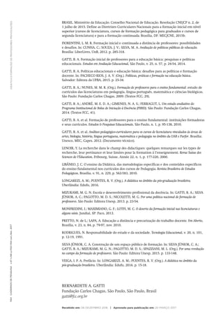 DIDÁTICA
E
FORMAÇÃO
DE
PROFESSORES:
PROVOCAÇÕES
1164
Cadernos
de
Pesquisa
v.47
n.166
p.1150-1164
out./dez.
2017
BRASIL. Ministério da Educação. Conselho Nacional de Educação. Resolução CNE/CP n. 2, de
1 julho de 2015. Define as Diretrizes Curriculares Nacionais para a formação inicial em nível
superior (cursos de licenciatura, cursos de formação pedagógica para graduados e cursos de
segunda licenciatura) e para a formação continuada. Brasília, DF: MEC/CNE, 2015b.
FIORENTINI, L. M. R. Formação inicial e continuada a distância de professores: possibilidades
e desafios. In: CUNHA, C.; SOUZA, J. V.; SILVA, M. A. Avaliação de políticas públicas de educação.
Brasília: LiberLivro, UnB, 2012. p. 285-318.
GATTI, B. A. Formação inicial de professores para a educação básica: pesquisas e políticas
educacionais. Estudos em Avaliação Educacional, São Paulo, v. 25, n. 57, p. 24-54, 2014.
GATTI, B. A. Políticas educacionais e educação básica: desafios para as políticas e formação
docente. In: PACHECO RIOS, J. A. V. (Org.). Políticas, práticas e formação na educação básica.
Salvador: Editora da UFBA, 2015. p. 25-34.
GATTI, B. A.; NUNES, M. M. R. (Org.). Formação de professores para o ensino fundamental: estudo de
currículos das licenciaturas em pedagogia, língua português, matemática e ciências biológicas.
São Paulo: Fundação Carlos Chagas, 2009. (Textos FCC, 29).
GATTI, B. A.; ANDRÉ, M. E. D. A.; GIMENES, N. A. S.; FERRAGUT, L. Um estudo avaliativo do
Programa Institucional de Bolsa de Iniciação à Docência (PIBID). São Paulo: Fundação Carlos Chagas,
2014. (Textos FCC, 41).
GATTI, B. A. et al. Formação de professores para o ensino fundamental: instituições formadoras
e seus currículos. Estudos & Pesquisas Educacionais, São Paulo, n. 1, p. 95-138, 2010.
GATTI, B. A. et al. Análises pedagógico-curriculares para os cursos de licenciatura vinculados às áreas de
artes, biologia, história, língua portuguesa, matemática e pedagogia no âmbito da UAB e Parfor. Brasília:
Unesco, MEC, Capes, 2012. (Documento técnico).
LENOIR, Y. La recherche dans le champ des didactiques: quelques remarques sur les types de
recherche, leur pertinance et leur limites pour la formation à l’enseignement. Revue Suisse des
Sciences de l’Éducation, Fribourg, Suisse, Année 22, n. 1, p. 177-220, 2000.
LIBÂNEO, J. C. O ensino da Didática, das metodologias específicas e dos conteúdos específicos
do ensino fundamental nos currículos dos cursos de Pedagogia. Revista Brasileira de Estudos
Pedagógicos, Brasília, v. 91, n. 229, p. 562-583, 2010.
LONGAREZI, A. M.; PUENTES, R. V. (Org.). A didática no âmbito da pós-graduação brasileira.
Uberlândia: Edufu, 2016.
MIZUKAMI, M. G. N. Escola e desenvolvimento profissional da docência. In: GATTI, B. A.; SILVA
JÚNIOR, A. C.; PAGOTTO, M. D. S.; NICOLETTI, M. G. Por uma política nacional de formação de
professores. São Paulo: Editora Unesp, 2013. p. 23-54.
MONFREDINI, I.; MAXIMIANO, G. F.; LOTFI, M. C. O deserto da formação inicial nas licenciaturas e
alguns oásis. Jundiaí, SP: Paco, 2013.
PRETTO, N. de L.; LAPA, A. Educação a distância e precarização do trabalho docente. Em Aberto,
Brasília, v. 23, n. 84, p. 79-97, nov. 2010.
RODRIGUES, N. Responsabilidade do estado e da sociedade. Tecnologia Educacional, v. 20, n. 101,
p. 12-19, 1991.
SILVA JÚNIOR, C. A. Construção de um espaço público de formação. In: SILVA JÚNIOR, C. A.;
GATTI, B. A.; MIZUKAMI, M. G. N.; PAGOTTO, M. D. S.; SPAZZIANI, M. L. (Org.). Por uma revolução
no campo da formação de professores. São Paulo: Editora Unesp, 2015. p. 133-148.
VEIGA, I. P. A. Prefácio. In: LONGAREZI, A. M.; PUENTES, R. V. (Org.). A didática no âmbito da
pós-graduação brasileira. Uberlândia: Edufu, 2016. p. 15-18.
BERNARDETE A. GATTI
Fundação Carlos Chagas, São Paulo, São Paulo, Brasil
gatti@fcc.org.br
Recebido em: 06 DEZEMBRO 2016 | Aprovado para publicação em: 20 MARÇO 2017
 