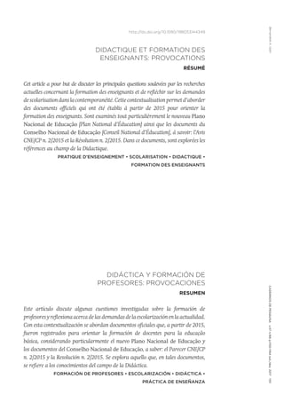 Bernardete
A.
Gatti
Cadernos
de
Pesquisa
v.47
n.166
p.1150-1164
out./dez.
2017
1151
http://dx.doi.org/10.1590/198053144349
DIDACTIQUE ET FORMATION DES
ENSEIGNANTS: PROVOCATIONS
RÉSUMÉ
Cet article a pour but de discuter les principales questions soulevées par les recherches
actuelles concernant la formation des enseignants et de refléchir sur les demandes
de scolarisation dans la contemporanéité. Cette contextualisation permet d’aborder
des documents officiels qui ont été établis à partir de 2015 pour orienter la
formation des enseignants. Sont examinés tout particulièrement le nouveau Plano
Nacional de Educação [Plan National d’Éducation] ainsi que les documents du
Conselho Nacional de Educação [Conseil National d’Éducation], à savoir: l’Avis
CNE/CP n. 2/2015 et la Résolution n. 2/2015. Dans ce documents, sont explorées les
références au champ de la Didactique.
Pratique d’Enseignement • Scolarisation • Didactique •
Formation des enseignants
DIDÁCTICA Y FORMACIÓN DE
PROFESORES: PROVOCACIONES
RESUMEN
Este artículo discute algunas cuestiones investigadas sobre la formación de
profesores y reflexiona acerca de las demandas de la escolarización en la actualidad.
Con esta contextualización se abordan documentos oficiales que, a partir de 2015,
fueron registrados para orientar la formación de docentes para la educação
básica, considerando particularmente el nuevo Plano Nacional de Educação y
los documentos del Conselho Nacional de Educação, a saber: el Parecer CNE/CP
n. 2/2015 y la Resolución n. 2/2015. Se explora aquello que, en tales documentos,
se refiere a los conocimientos del campo de la Didáctica.
Formación de Profesores • Escolarización • Didáctica •
Práctica de Enseñanza
 