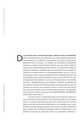 DIDÁTICA
E
FORMAÇÃO
DE
PROFESSORES:
PROVOCAÇÕES
1152
Cadernos
de
Pesquisa
v.47
n.166
p.1150-1164
out./dez.
2017
D
e algum tempo para cá inquietações sobre a formação inicial de professores
para a educação básica, nas graduações no ensino superior, apareceram
em manifestações acadêmicas, em pesquisas, por parte de gestores dos
diferentes níveis de ensino, nas mídias, em associações de diferentes
naturezas e setores sociais diversos. Mesmo que com olhares diferen-
ciados, essas manifestações se posicionaram, e se posicionam ainda, na
direção de mudanças inadiáveis para essa formação ante as exigências
relativas ao trabalho docente na contemporaneidade. Ou seja, o que se
tem proposto é que a questão da formação para o magistério precisa sair
da perspectiva que associa trivialidade a esse processo. De fato, há uma
contraposição de instituições e cursos que buscam realizar um trabalho
coerente e aprofundado para essa formação, enquanto um grande nú-
mero apenas executa uma rotina formativa, um tanto genérica, que não
redunda em egressos com condições efetivas de atuar em uma sala de
aula, seja com crianças, seja com adolescentes ou jovens, na dependên-
cia do nível de ensino em que vão atuar (MONFREDINE; MAXIMIANO;
LOTFI, 2013; GATTI, 2014).
Um novo olhar e consideração sobre como se forma e quem for-
ma os docentes da educação básica está sendo requerido ante o cenário
social e a situação educacional do país, bem como em face das necessi-
dades postas por perspectivas democráticas e de equidade para o aten-
dimento das novas gerações quanto à sua educação escolar. Lembramos
aqui a perspectiva de Neidson Rodrigues (1991) ao defender que a im-
portância essencial da educação escolar nas sociedades modernas e
 