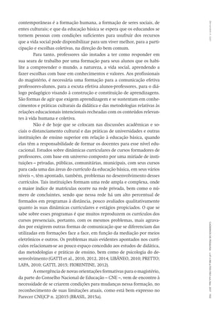 Bernardete
A.
Gatti
Cadernos
de
Pesquisa
v.47
n.166
p.1150-1164
out./dez.
2017
1153
contemporâneas é a formação humana, a formação de seres sociais, de
entes culturais; e que da educação básica se espera que os educandos se
tornem pessoas com condições suficientes para usufruir dos recursos
que a vida social pode disponibilizar para um viver melhor, para a parti-
cipação e escolhas coletivas, na direção do bem comum.
Para tanto, professores são instados a ter como responder em
sua seara de trabalho por uma formação para seus alunos que os habi-
lite a compreender o mundo, a natureza, a vida social, aprendendo a
fazer escolhas com base em conhecimentos e valores. Aos profissionais
do magistério, é necessária uma formação para a comunicação efetiva
professores-alunos, para a escuta efetiva alunos-professores, para o diá-
logo pedagógico visando à construção e constituição de aprendizagens.
São formas de agir que exigem aprendizagem e se sustentam em conhe-
cimentos e práticas culturais da didática e das metodologias relativas às
relações educacionais intencionais recheadas com os conteúdos relevan-
tes à vida humana e coletiva.
Não é de hoje que se colocam nas discussões acadêmicas e so-
ciais o distanciamento cultural e das práticas de universidades e outras
instituições de ensino superior em relação à educação básica, quando
elas têm a responsabilidade de formar os docentes para esse nível edu-
cacional. Estudos sobre dinâmicas curriculares de cursos formadores de
professores, com base em universo composto por uma miríade de insti-
tuições – privadas, públicas, comunitárias, municipais, com seus cursos
para cada uma das áreas do currículo da educação básica, em seus vários
níveis –, têm apontado, também, problemas no desenvolvimento desses
currículos. Tais instituições formam uma rede ampla e complexa, onde
o maior índice de matrículas ocorre na rede privada, bem como o nú-
mero de concluintes, sendo que nessa rede há um alto percentual de
formados em programas à distância, pouco avaliados qualitativamente
quanto às suas dinâmicas curriculares e estágios propiciados. O que se
sabe sobre esses programas é que muitos reproduzem os currículos dos
cursos presenciais, portanto, com os mesmos problemas, mais agrava-
dos por exigirem outras formas de comunicação que se diferenciam das
utilizadas em formações face a face, em função da mediação por meios
eletrônicos e outros. Os problemas mais evidentes apontados nos currí-
culos relacionam-se ao pouco espaço concedido aos estudos de didática,
das metodologias e práticas de ensino, bem como de psicologia do de-
senvolvimento (GATTI et al., 2010, 2012, 2014; LIBÂNEO, 2010; PRETTO;
LAPA, 2010; GATTI, 2015; FIORENTINE, 2012).
A emergência de novas orientações formativas para o magistério,
da parte do Conselho Nacional de Educação – CNE –, vem de encontro à
necessidade de se criarem condições para mudanças nessa formação, no
reconhecimento de suas limitações atuais, como está bem expresso no
Parecer CNE/CP n. 2/2015 (BRASIL, 2015a).
 