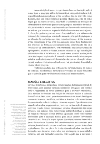 DIDÁTICA
E
FORMAÇÃO
DE
PROFESSORES:
PROVOCAÇÕES
1154
Cadernos
de
Pesquisa
v.47
n.166
p.1150-1164
out./dez.
2017
A constituição de novas perspectivas sobre essa formação poderá
tomar força se associada à ideia de formação de um profissional que é de
importância fundamental para a vida social nos dias de hoje. Não como
discurso, mas sim como prática de política educacional. Não há como
negar que os pilares de nossa sociedade se assentam na detenção de
conhecimentos relevantes que dão condições para o exercício da cidada-
nia, permitindo às pessoas um viver melhor e favorecendo movimentos
societários que alavancam as possibilidades humanas em seu conjunto.
A educação escolar organizada como dever do Estado tem sido o meio
pelo qual, há bem mais de um século, as nações têm privilegiado para a
socialização de conhecimentos tidos como importantes à vida humana,
à vida comunitária, à vida civil. Essa educação incide hoje diretamente
nos processos de formação do humano-social, comportando não só a
socialização de conhecimentos, como também a socialização associada
a perspectivas relativas a valores, atitudes e formas do agir nas relações
em comunidades e as relativas ao nosso habitat natural. Formação de
consciências para o agir social. É nessa direção que se colocam a comple-
xidade e a relevância essencial do trabalho docente na educação básica,
considerando os contextos multiculturais e de acentuadas diversidades
em que ela se processa.
Tudo isso conduz a que se busquem, particularmente no campo
da Didática,1
as referências formativas necessárias às novas demandas
que se colocam para o trabalho educacional nas redes escolares.
TENSÕES E DESAFIOS
Vivemos tensões nas propostas e concretizações da formação inicial de
professores, com padrões culturais formativos arraigados em conflito
com o surgimento de novas demandas para o trabalho educacional.
Essas tensões se colocam em função de contextos sociais e culturais
diversificados, bem como pelo desenvolvimento de novas abordagens
em conhecimentos científicos, artísticos e letrados e de novas formas
de comunicação e das tecnologias como seu suporte. Questionamentos
são colocados sobre as perspectivas concretas na formação de docentes,
sobre sua relação com as necessidades sociais e educacionais das novas
gerações, sua relação com perspectivas político-filosóficas e quanto
ao papel da educação escolar. Dilemas aparecem sobre como formar
professores para a educação básica, para quais cenários deveríamos
considerar essa formação e qual o papel dos conhecimentos de Didática
para a formação de docentes. Tais questionamentos se expandem para
a formação continuada, em que tensões se colocam quanto às escolhas
realizadas em diversos níveis de gestão educacional sobre esse tipo de
formação, seus impactos reais, sobre sua ancoragem em necessidades
concretas em um particular contexto, entre aquilo que é intenção e
1
Utiliza-se, aqui, a expressão
campo como um território
de conhecimento com
múltiplas relações – uma
topologia – entre áreas
convergentes a um objeto
de conhecimento. No
caso da Didática – os atos
de educar e as práticas
de ensino; práticas
entendidas como atos
culturais e educacionais,
com intencionalidade
explícita – as aprendizagens
de conhecimentos
estruturados, teorizados,
disponíveis em uma
sociedade, constituídos
e valorados em certa
temporalidade histórica.
 