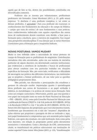 Bernardete
A.
Gatti
Cadernos
de
Pesquisa
v.47
n.166
p.1150-1164
out./dez.
2017
1155
aquilo que de fato se faz, dentro das possibilidades constituídas em
diversificados contextos.
Professor não se inventa por voluntarismos, profissionais
professores são formados. Como Mizukami (2013, p. 23, grifo nosso)
expressa: “A docência é uma profissão complexa e, tal como as
demais profissões, é aprendida”. Para essa profissão são essenciais os
conhecimentos dos fundamentos da educação e do campo da Didática
– campo que trata do ensino,2
de seus fundamentos e suas práticas.
Esses conhecimentos imbricados com aqueles específicos das outras
áreas de conhecimento devem constituir, sem dúvida, a base para a
formação para a docência, para o exercício do magistério. Isso requer
uma perspectiva interdisciplinar. É essa direção que as novas Diretrizes
Curriculares para a formação para o magistério indicam.
NOVAS POSTURAS: VAMOS MUDAR?
Muito se tem refletido sobre a necessidade de novas posturas no
campo da formação para os profissionais do magistério. Contribuições
inovadoras têm sido encontradas, ações em sua maioria de iniciativa
particular de alguns docentes em determinado contexto institucional,
que evidenciam a existência de incômodos e buscas de profissionais
para alterar condutas com seu particular trabalho em situações
específicas de formação. Mas, por outro lado, verificamos a dificuldade
de ancoragem nas práticas das diferentes licenciaturas, nas instituições
que se propõem a formar professores, de um valor para as questões
pedagógicas propriamente ditas.
Têm pairado, nas discussões e preocupações dos estudiosos e
gestores da educação escolar, inquietações quanto à aprendizagem
dessa profissão nos cursos de licenciatura e ao papel atribuído à
didática, às metodologias e às práticas de ensino nessa formação, bem
como aos estágios curriculares. Observamos, porém, que essa questão e
esse papel são realçados tanto no texto do Plano Nacional de Educação
– PNE – (BRASIL, 2014), como pelo Conselho Nacional de Educação com
a publicação do Parecer CNE/CP n. 2 de 9 de junho de 2015 (BRASIL, 2015a)
e da Resolução CNE/CP n. 2 de 1º de julho de 2015 (BRASIL, 2015b). Só o
futuro dirá dos impactos das proposições que esses documentos trazem.
Lembremos que documentos em si não são “atuantes”, dependem de
ações efetivas que propiciem a passagem do dito ao realizado e, aqui,
terá papel fundamental o compromisso que será assumido pelos órgãos
federais, com apoio dos estaduais, em cada instituição, bem como pelos
seus docentes, em relação às proposições postas pelos documentos
normativos e orientadores. Como a Resolução do CNE, anteriormente
citada, se transformará em práticas educacionais nas instituições de
ensino superior? Como insiste Silva Júnior (2015, p. 133), “transformações
2
Ensino necessariamente
pressupõe aprendizagens.
Comporta intrinsecamente
aspectos relacionais
inter-humanos, com
intencionalidades
específicas. Ele só se
define na condição de
compartilhamentos
interpessoais.
 