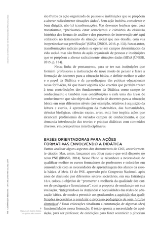 DIDÁTICA
E
FORMAÇÃO
DE
PROFESSORES:
PROVOCAÇÕES
1156
Cadernos
de
Pesquisa
v.47
n.166
p.1150-1164
out./dez.
2017
são frutos da ação organizada de pessoas e instituições que se propõem
a alterar radicalmente situações dadas”. Sem ação incisiva, consciente e
bem dirigida, não há transformações. Mas devemos lembrar que, para
transformar, “precisamos estar conscientes e convictos da exaustão
histórica das formas de análise e dos processos de intervenção até aqui
utilizados no tratamento da situação social que nos desafia, com sua
inoperância e sua petrificação” (SILVA JÚNIOR, 2015, p. 133). Para o autor,
transformações radicais podem se operar em campos determinados da
vida social, mas são frutos da ação organizada de pessoas e instituições
que se propõem a alterar radicalmente situações dadas (SILVA JÚNIOR,
2015, p. 134).
Nessa linha de pensamento, para se ter nas instituições que
formam professores a instauração de novo modo de pensar e fazer a
formação de docentes para a educação básica, e definir melhor o valor
e o papel da Didática e da aprendizagem das práticas educacionais
nessa formação, há que haver alguma ação coletiva que permita trazer
à tona contribuições dos fundamentos da Didática como campo de
conhecimento e também suas contribuições a cada uma das áreas de
conhecimento que são objeto da formação de docentes para a educação
básica em seus diferentes níveis (por exemplo, relativos à aquisição da
leitura e escrita, à aprendizagem da matemática, das humanidades,
ciências biológicas, ciências exatas, artes, etc.). Isso implica ações que
alcancem profissionais de variados campos de conhecimento, o que
demanda interlocução das teorias e práticas didáticas com conteúdos
diversos, em perspectivas interdisciplinares.
BASES ORIENTADORAS PARA AÇÕES
FORMATIVAS ENVOLVENDO A DIDÁTICA
Vamos analisar alguns aspectos dos documentos do CNE, anteriormen-
te citados. Mas, antes, lançamos um olhar para o que está disposto no
novo PNE (BRASIL, 2014). Nesse Plano se reconhece a necessidade de
qualificar melhor os cursos formadores de professores e colocá-los em
consonância com as necessidades de aprendizagem dos alunos da esco-
la básica. A Meta 13 do PNE, aprovado pelo Congresso Nacional, após
anos de discussão por diferentes setores societários, em sua Estratégia
13.4, coloca o objetivo de “promover a melhoria da qualidade dos cur-
sos de pedagogia e licenciaturas”, com a proposta de mudanças em sua
avaliação, “integrando-os às demandas e necessidades das redes de edu-
cação básica, de modo a permitir aos graduandos a aquisição das quali-
ficações necessárias a conduzir o processo pedagógico de seus futuros
alunos(as)”.3
Essas colocações sinalizam a constatação de algumas (des)
funcionalidades nessa formação. O texto aponta a necessidade de aqui-
sição, para ser professor, de condições para fazer acontecer o processo
3
Daqui em diante todos
os grifos são nossos.
 