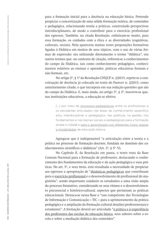 DIDÁTICA
E
FORMAÇÃO
DE
PROFESSORES:
PROVOCAÇÕES
1158
Cadernos
de
Pesquisa
v.47
n.166
p.1150-1164
out./dez.
2017
para a formação inicial para a docência na educação básica. Pretende
propiciar a concretização de uma sólida formação teórica, de conteúdos
e pedagógica, relacionando teoria a práticas, construindo perspectivas
interdisciplinares, de modo a contribuir para o exercício profissional
dos egressos. Também, na citada Resolução, enfatizam-se muito, para
essa formação, os cuidados com a ética e as diversidades (cognitivas,
culturais, sociais). Nela aparecem muitas vezes proposições formativas
ligadas à Didática em muitos de seus tópicos, com o uso de várias for-
mas de expressão: ora utilizando diretamente o termo “didática”, ora
outros termos que, no contexto de citação, referem-se a conhecimentos
do campo da Didática, tais como conhecimento pedagógico, conheci-
mentos relativos ao ensinar e aprender, práticas educativas formais e
não formais, etc.
No artigo 2º, § 1º da Resolução CNE/CP n. 2/2015, repete-se a con-
ceituação de docência já colocada no texto do Parecer n. 2/2015, como
anteriormente citado, e que incorpora em sua redação questões que são
do campo da Didática. E, mais ainda, no artigo 3º, § 2º, inscreve-se que,
nas instituições educativas, a educação se efetiva
[...] por meio de processos pedagógicos entre os profissionais e
os estudantes articulados nas áreas de conhecimento específico
e/ou interdisciplinar e pedagógico, nas políticas, na gestão, nos
fundamentos e nas teorias sociais e pedagógicas para a formação
ampla e cidadã e para o aprendizado nos diferentes níveis, etapas
e modalidades de educação básica.
Agrega-se que é indispensável “a articulação entre a teoria e a
prática no processo de formação docente, fundada no domínio dos co-
nhecimentos científicos e didáticos” (Art. 3º, § 5º -V).
No Capítulo II, da Resolução em pauta, o texto trata da Base
Comum Nacional para a formação de professores, destacando o conhe-
cimento dos fundamentos da educação e da ação pedagógica e suas prá-
ticas. No art. 5º, e seus itens, está ressaltada a necessidade de propiciar
aos egressos a apropriação de “dinâmicas pedagógicas que contribuam
para o exercício profissional e o desenvolvimento do profissional do ma-
gistério”, sendo importante conduzir os estudantes a uma visão ampla
do processo formativo, considerando os seus ritmos e o desenvolvimen-
to psicossocial e histórico-cultural, aspectos que permeiam as práticas
educacionais. Destaca-se nessa Base o “uso competente das Tecnologias
de Informação e Comunicação – TIC – para o aprimoramento da prática
pedagógica e a ampliação da formação cultural dos(das) professores(as) e
estudantes”. A formação deverá ser articulada “à prática e à experiência
dos professores das escolas de educação básica, seus saberes sobre a es-
cola e sobre a mediação didática dos conteúdos”.
 