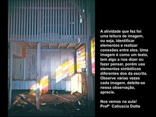 A atividade que fez foi
uma leitura de imagem,
ou seja, identificar
elementos e realizar
conexões entre eles. Uma
imagem é como um texto,
tem algo a nos dizer ou
fazer pensar, porém usa
elementos simbólicos
diferentes dos da escrita.
Observe várias vezes
cada imagem, deleite-se
nessa observação,
aprecie.

Nos vemos na aula!
Profª Catiuscia Dotto
 