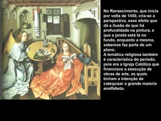 No Renascimento, que inicia
por volta de 1450, cria-se a
perspectiva, esse efeito que
dá a ilusão de que há
profundidade na pintura, e
que a janela está lá no
fundo, enquanto a mesma,
sabemos faz parte de um
plano.
A temática religiosa também
é característica do período,
pois era a Igreja Católica que
financiava a execução de
obras de arte, as quais
tinham a intenção de
catequizar a grande maioria
analfabeta.
 