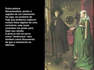 Outra pintura
Renascentista, porém o
registro de um casamento.
Ou seja, ao contrário de
hoje que podemos capturar
muitas fotos digitais de uma
cerimônia, este casal
contratou um pintor para
fazer seu retrato.
A pintura não só serve
como “lembrança” mas
também como documento
de que o casamento se
efetivou.
 