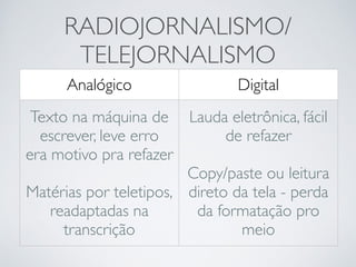 RADIOJORNALISMO/ 
TELEJORNALISMO 
Analógico Digital 
Texto na máquina de 
escrever, leve erro 
era motivo pra refazer 
! 
Matérias por teletipos, 
readaptadas na 
transcrição 
Lauda eletrônica, fácil 
de refazer 
! 
Copy/paste ou leitura 
direto da tela - perda 
da formatação pro 
meio 
 