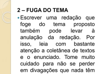 2 – FUGA DO TEMA
Escrever uma redação que
foge do tema proposto
também pode levar à
anulação da redação. Por
isso, leia com bastante
atenção a coletânea de textos
e o enunciado. Tome muito
cuidado para não se perder
em divagações que nada têm
 