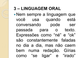 3 – LINGUAGEM ORAL
Nem sempre a linguagem que
você usa quando está
conversando pode ser
passada para o texto.
Expressões como “né” e “ok”
são constantemente faladas
no dia a dia, mas não caem
bem numa redação. Gírias
como “se ligar” e “irado”
 